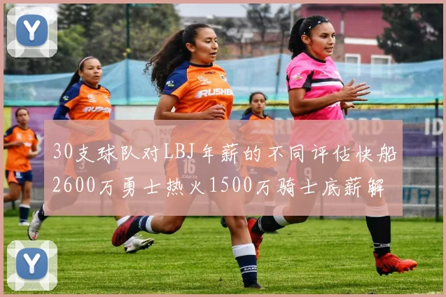 30支球队对LBJ年薪的不同评估快船2600万勇士热火1500万骑士底薪解析