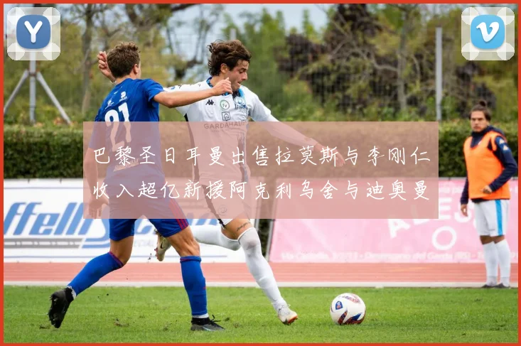 巴黎圣日耳曼出售拉莫斯与李刚仁收入超亿新援阿克利乌舍与迪奥曼德即将加盟