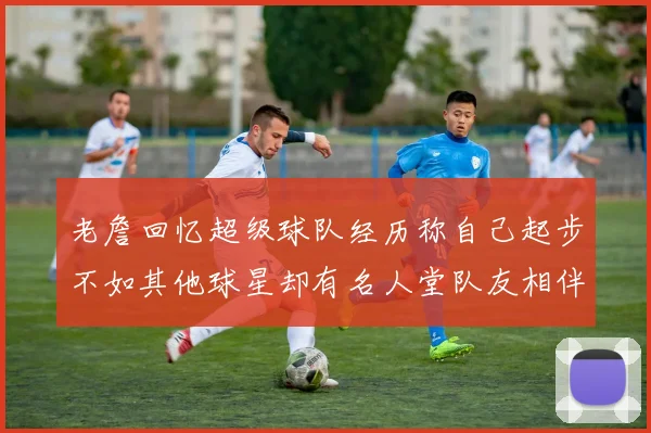 老詹回忆超级球队经历称自己起步不如其他球星却有名人堂队友相伴