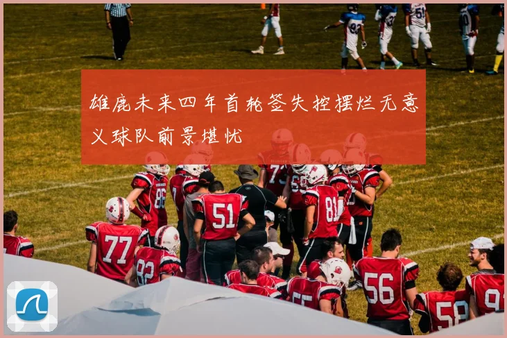 雄鹿未来四年首轮签失控摆烂无意义球队前景堪忧