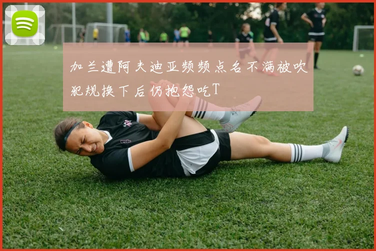 加兰遭阿夫迪亚频频点名不满被吹犯规换下后仍抱怨吃T