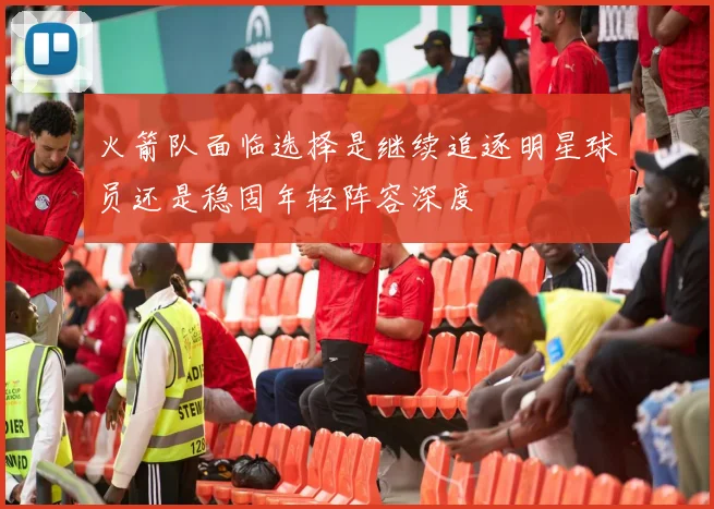 火箭队面临选择是继续追逐明星球员还是稳固年轻阵容深度