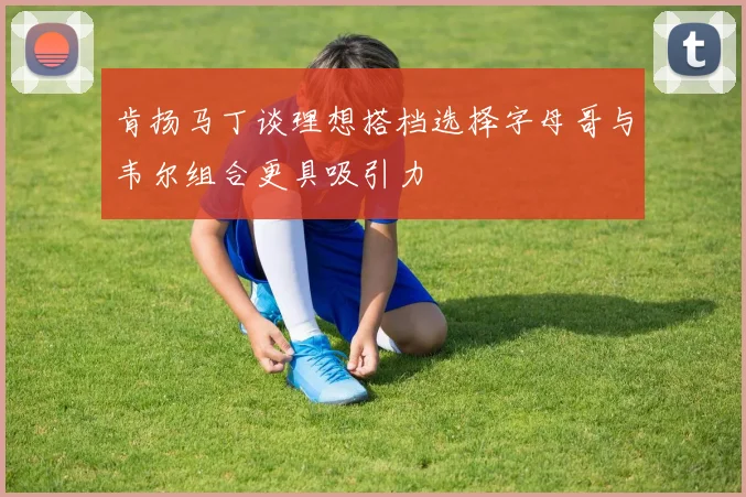 肯扬马丁谈理想搭档选择字母哥与韦尔组合更具吸引力