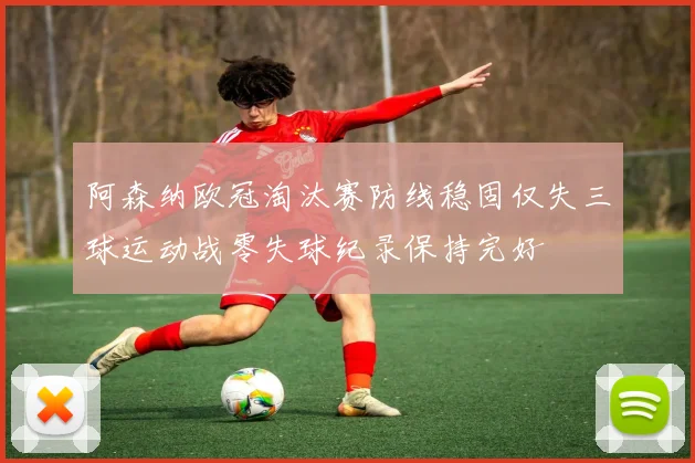阿森纳欧冠淘汰赛防线稳固仅失三球运动战零失球纪录保持完好