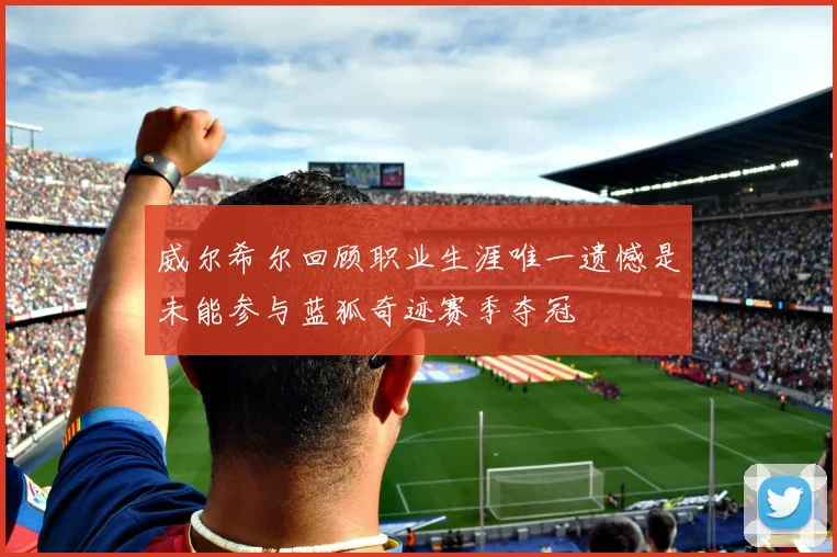 威尔希尔回顾职业生涯唯一遗憾是未能参与蓝狐奇迹赛季夺冠