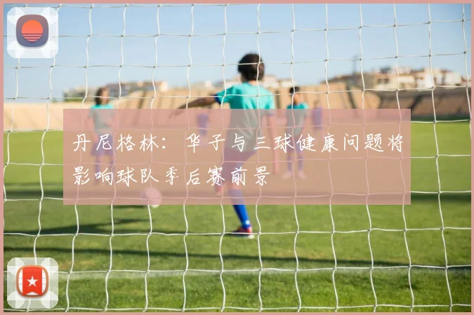 丹尼格林：华子与三球健康问题将影响球队季后赛前景