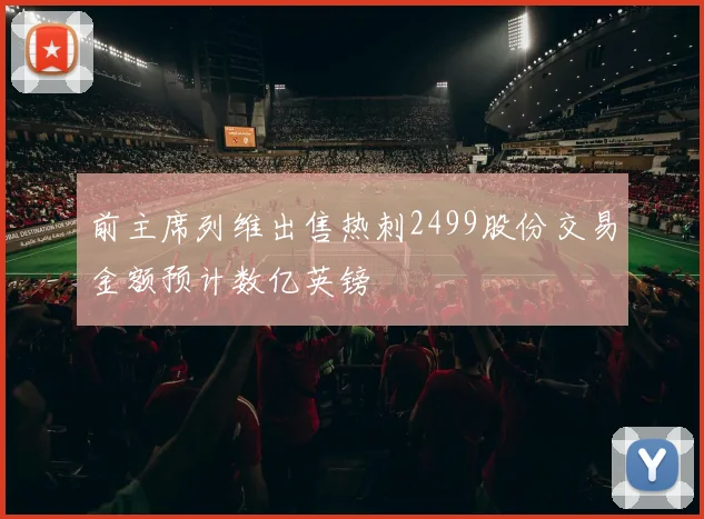 前主席列维出售热刺2499股份交易金额预计数亿英镑