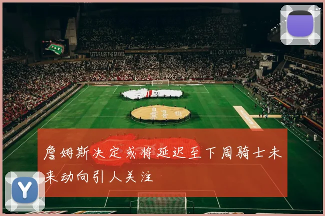 詹姆斯决定或将延迟至下周骑士未来动向引人关注
