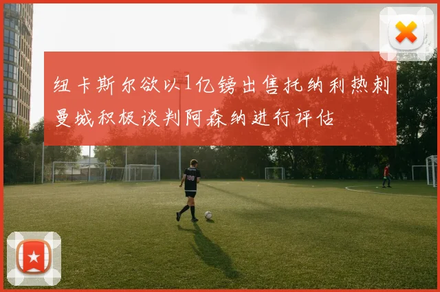 纽卡斯尔欲以1亿镑出售托纳利热刺曼城积极谈判阿森纳进行评估