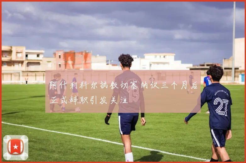 阿什利科尔执教切塞纳仅三个月后正式辞职引发关注