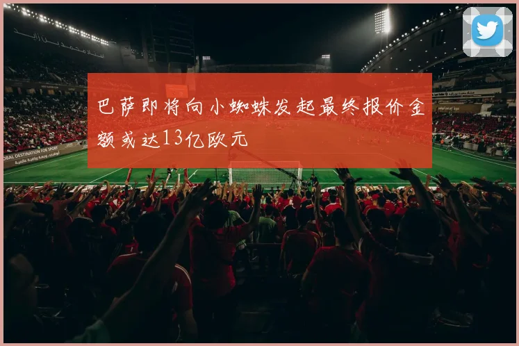 巴萨即将向小蜘蛛发起最终报价金额或达13亿欧元