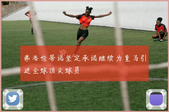 弗洛伦蒂诺坚定承诺继续为皇马引进全球顶尖球员