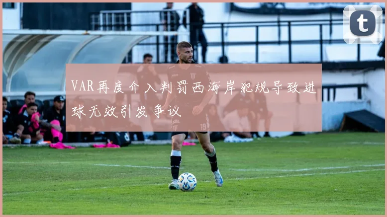 VAR再度介入判罚西海岸犯规导致进球无效引发争议