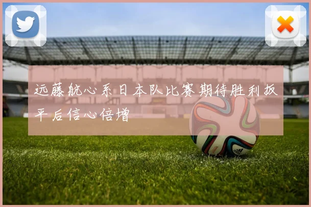 远藤航心系日本队比赛期待胜利扳平后信心倍增