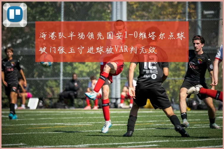 海港队半场领先国安1-0维塔尔点球破门张玉宁进球被VAR判无效