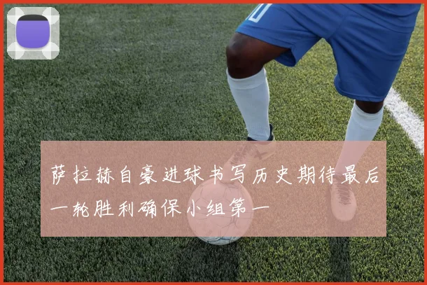 萨拉赫自豪进球书写历史期待最后一轮胜利确保小组第一