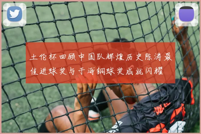 土伦杯回顾中国队辉煌历史陈涛最佳进球奖与于海铜球奖成就闪耀