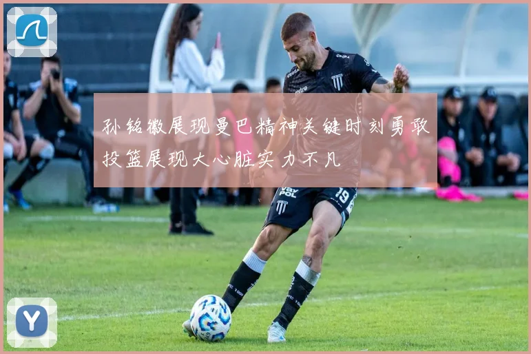 孙铭徽展现曼巴精神关键时刻勇敢投篮展现大心脏实力不凡