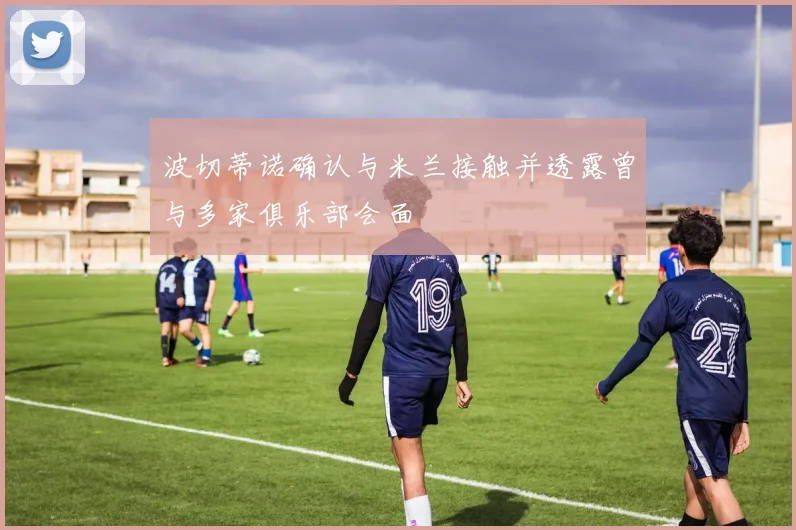 波切蒂诺确认与米兰接触并透露曾与多家俱乐部会面