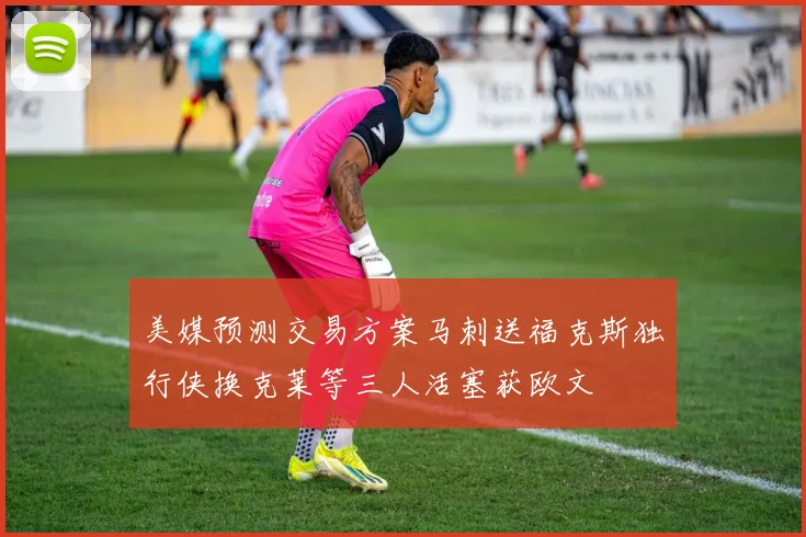 美媒预测交易方案马刺送福克斯独行侠换克莱等三人活塞获欧文