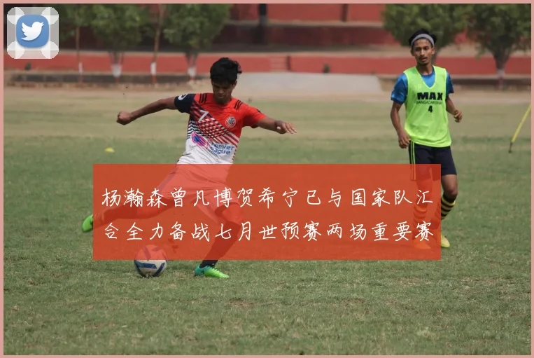 杨瀚森曾凡博贺希宁已与国家队汇合全力备战七月世预赛两场重要赛事