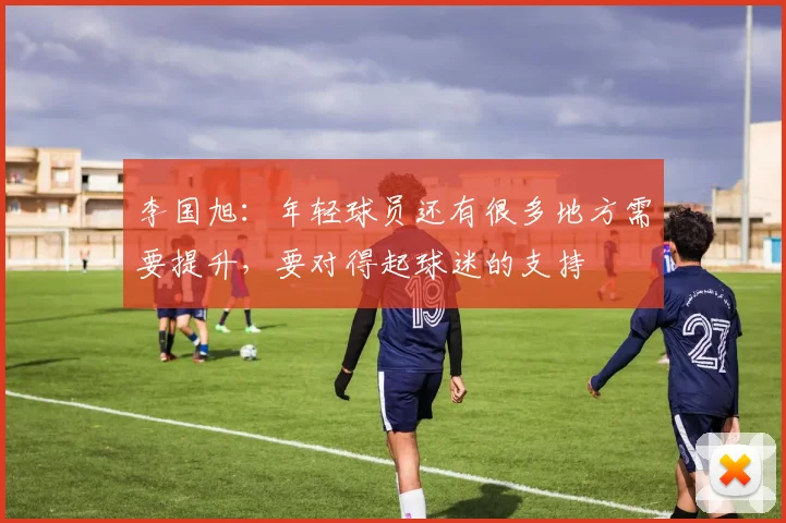 李国旭：年轻球员还有很多地方需要提升，要对得起球迷的支持