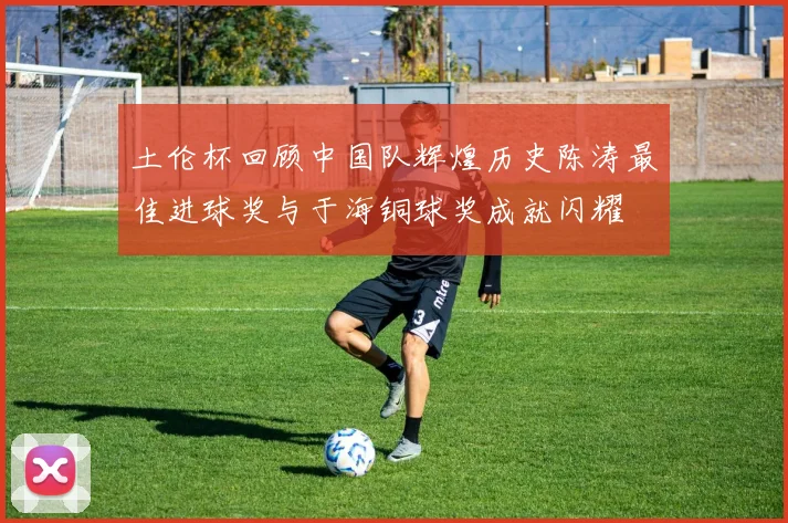 土伦杯回顾中国队辉煌历史陈涛最佳进球奖与于海铜球奖成就闪耀
