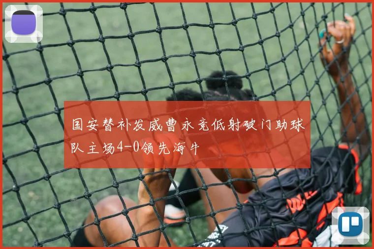 国安替补发威曹永竞低射破门助球队主场4-0领先海牛
