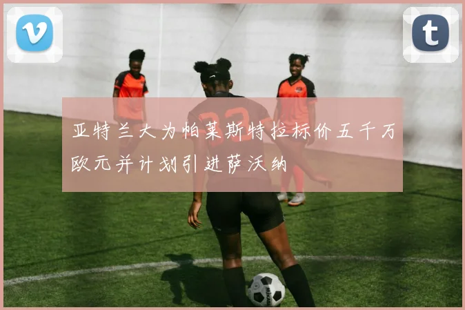 亚特兰大为帕莱斯特拉标价五千万欧元并计划引进萨沃纳