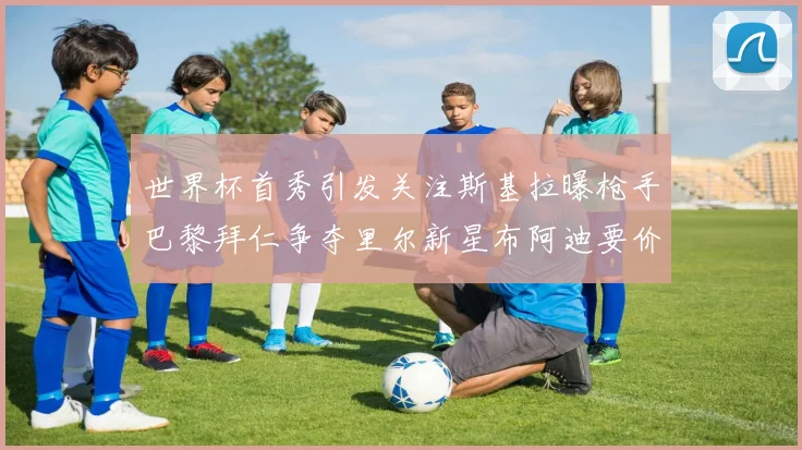 世界杯首秀引发关注斯基拉曝枪手巴黎拜仁争夺里尔新星布阿迪要价7000万欧