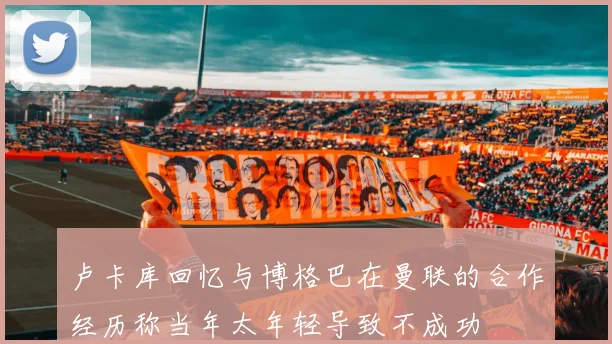 卢卡库回忆与博格巴在曼联的合作经历称当年太年轻导致不成功
