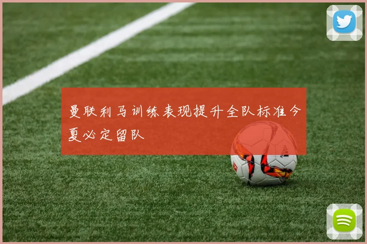 曼联利马训练表现提升全队标准今夏必定留队