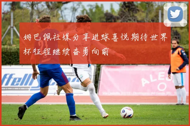 姆巴佩社媒分享进球喜悦期待世界杯征程继续奋勇向前
