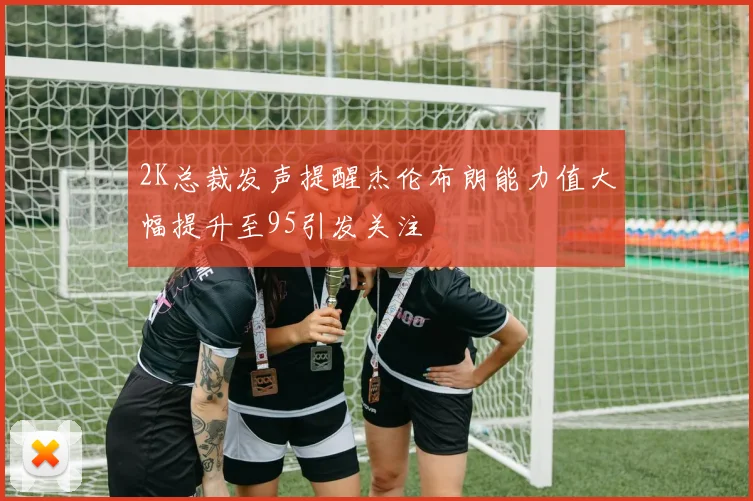2K总裁发声提醒杰伦布朗能力值大幅提升至95引发关注