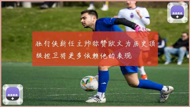 独行侠新任主帅称赞欧文为历史顶级控卫将更多依赖他的表现